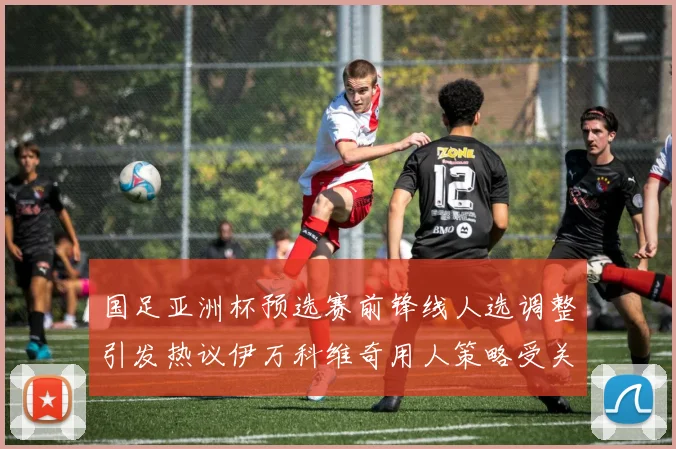 国足亚洲杯预选赛前锋线人选调整引发热议伊万科维奇用人策略受关注