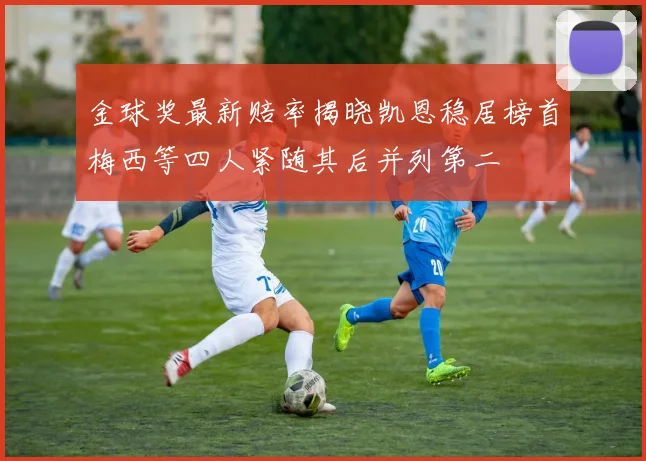 金球奖最新赔率揭晓凯恩稳居榜首梅西等四人紧随其后并列第二