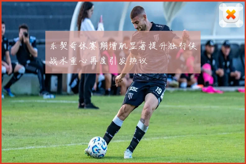 东契奇休赛期增肌显著提升独行侠战术重心再度引发热议