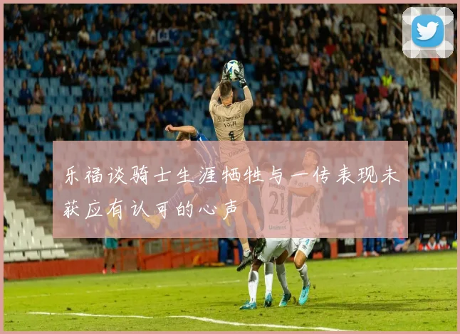乐福谈骑士生涯牺牲与一传表现未获应有认可的心声
