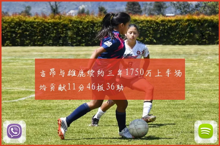 吉昂与雄鹿续约三年1750万上季场均贡献11分46板36助