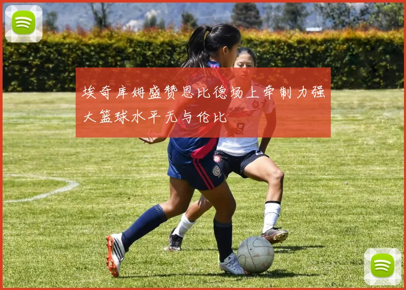 埃奇库姆盛赞恩比德场上牵制力强大篮球水平无与伦比