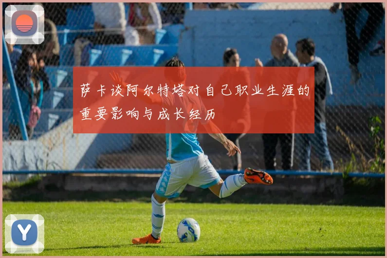 萨卡谈阿尔特塔对自己职业生涯的重要影响与成长经历