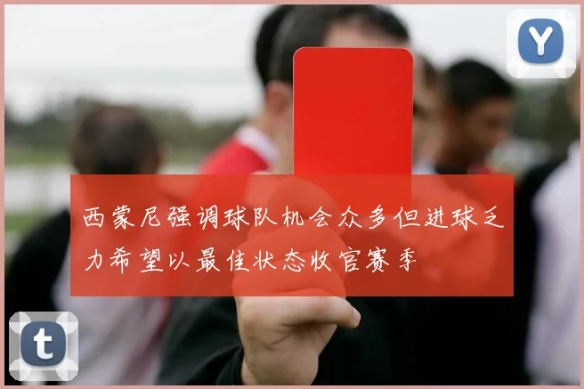 西蒙尼强调球队机会众多但进球乏力希望以最佳状态收官赛季