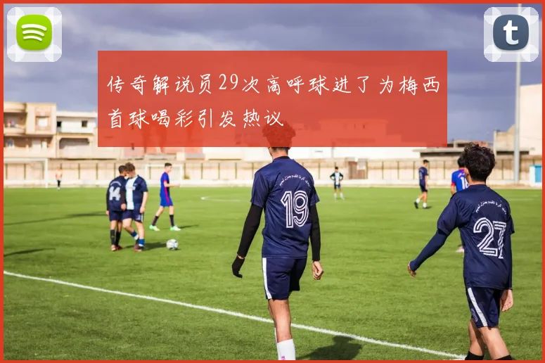 传奇解说员29次高呼球进了为梅西首球喝彩引发热议