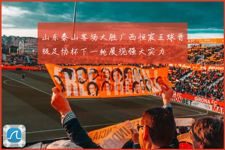 山东泰山客场大胜广西恒宸五球晋级足协杯下一轮展现强大实力