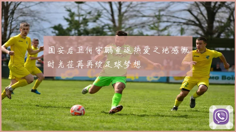 国安后卫何宇鹏重返热爱之地感慨时光荏苒再续足球梦想