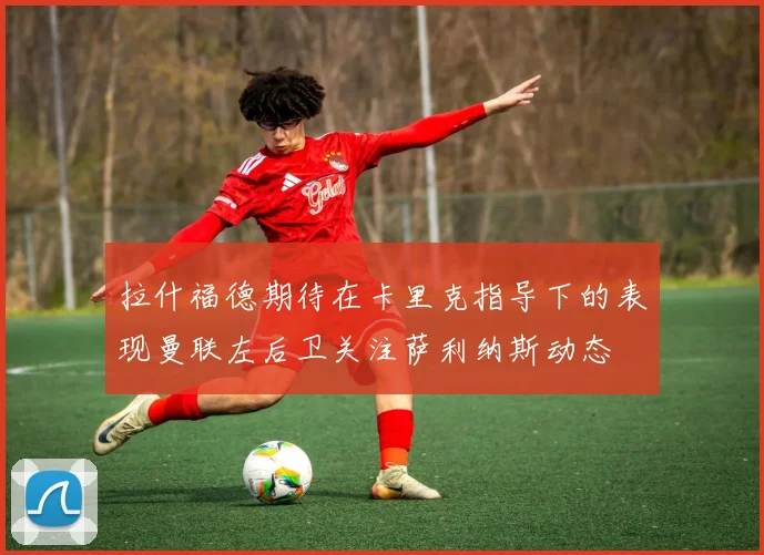 拉什福德期待在卡里克指导下的表现曼联左后卫关注萨利纳斯动态