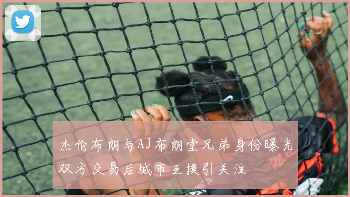 杰伦布朗与AJ布朗堂兄弟身份曝光双方交易后城市互换引关注