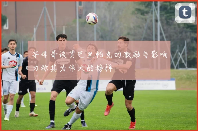 字母哥谈贾巴里帕克的激励与影响力称其为伟大的榜样