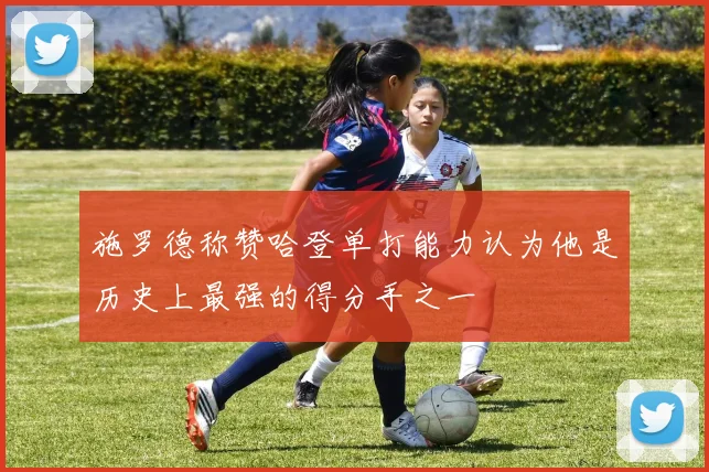 施罗德称赞哈登单打能力认为他是历史上最强的得分手之一