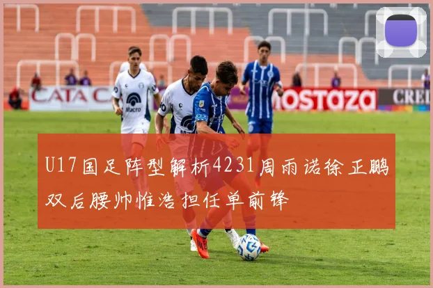 U17国足阵型解析4231周雨诺徐正鹏双后腰帅惟浩担任单前锋