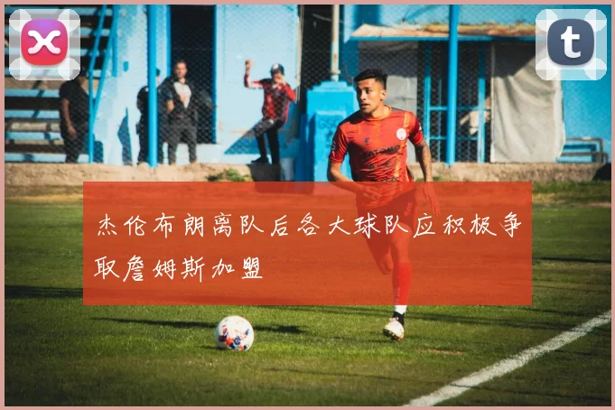 杰伦布朗离队后各大球队应积极争取詹姆斯加盟