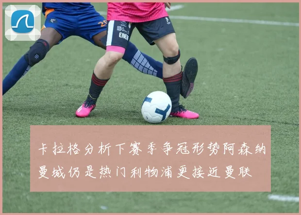 卡拉格分析下赛季争冠形势阿森纳曼城仍是热门利物浦更接近曼联
