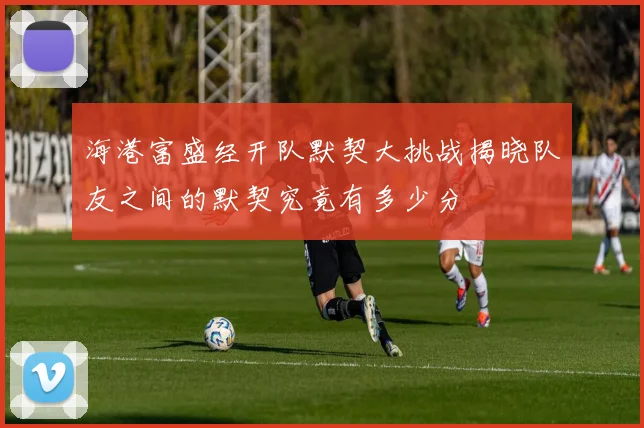 海港富盛经开队默契大挑战揭晓队友之间的默契究竟有多少分