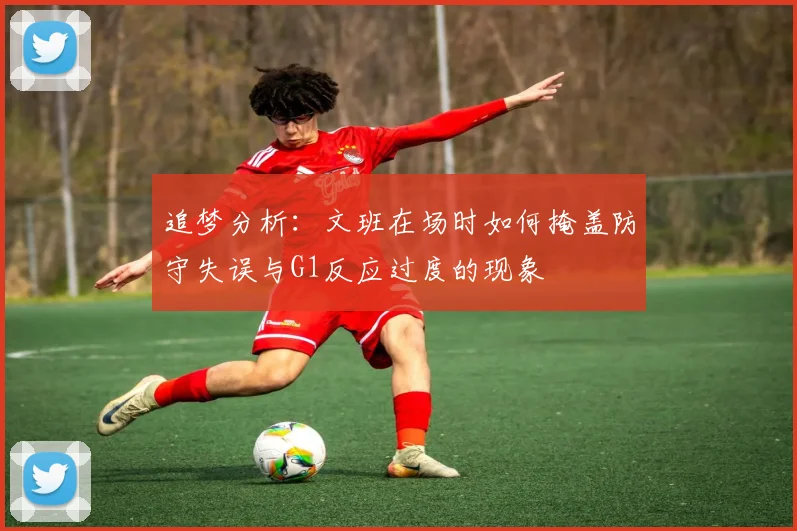 追梦分析：文班在场时如何掩盖防守失误与G1反应过度的现象