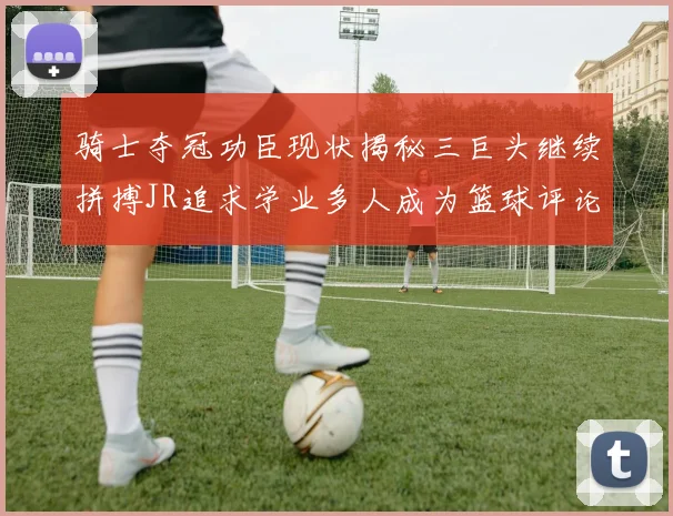 骑士夺冠功臣现状揭秘三巨头继续拼搏JR追求学业多人成为篮球评论员