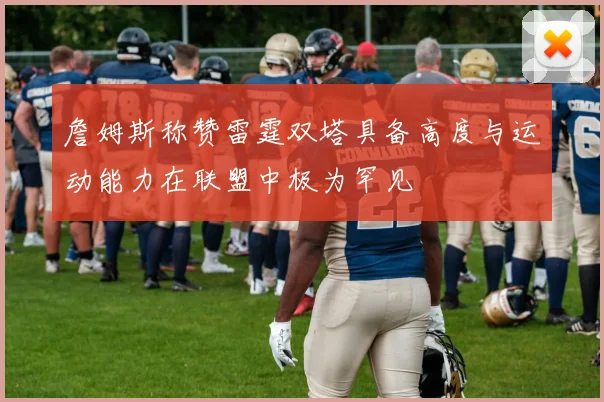 詹姆斯称赞雷霆双塔具备高度与运动能力在联盟中极为罕见