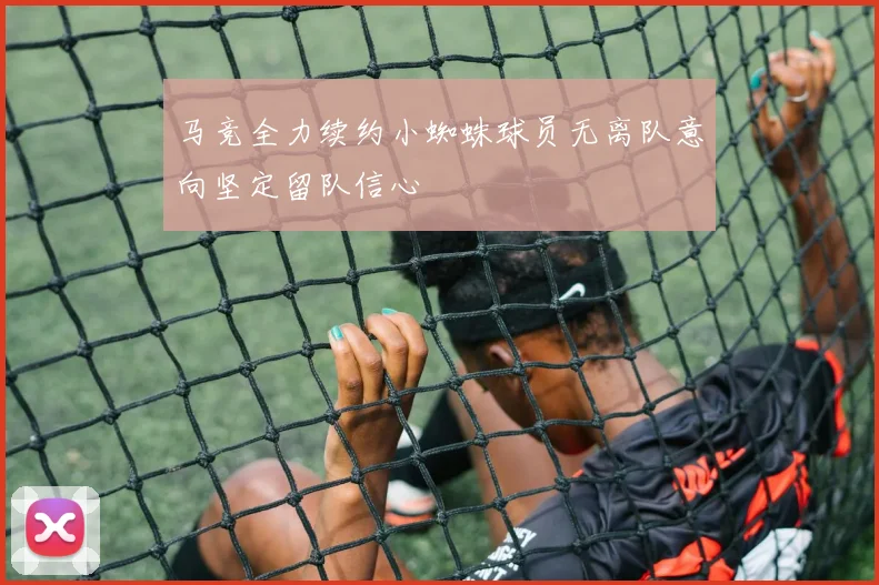 马竞全力续约小蜘蛛球员无离队意向坚定留队信心