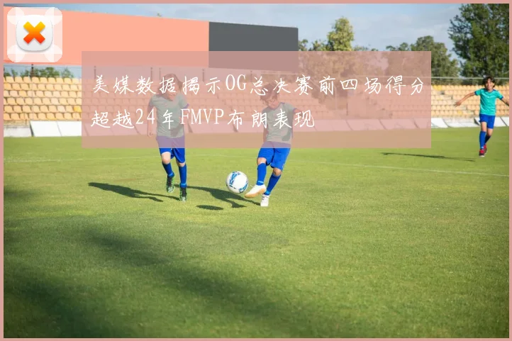 美媒数据揭示OG总决赛前四场得分超越24年FMVP布朗表现