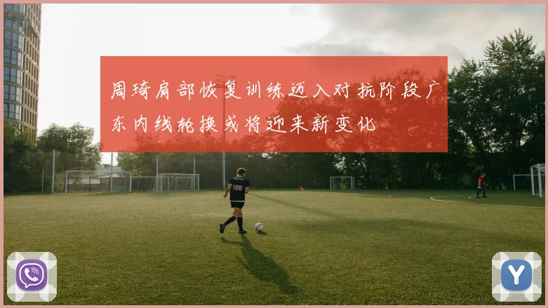 周琦肩部恢复训练迈入对抗阶段广东内线轮换或将迎来新变化