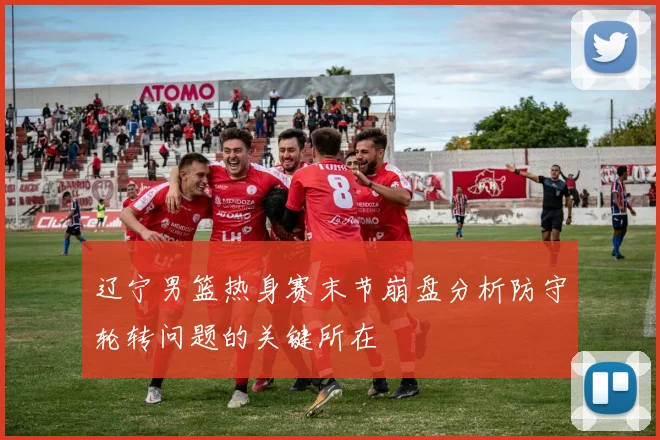 辽宁男篮热身赛末节崩盘分析防守轮转问题的关键所在