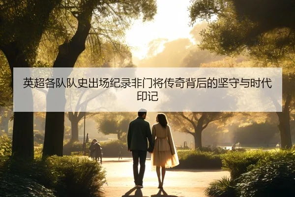 英超各队队史出场纪录非门将传奇背后的坚守与时代印记